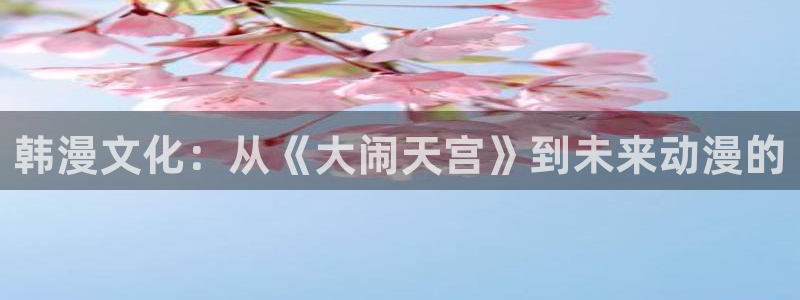喵趣免费漫画软件：韩漫文化：从《大闹天宫》到未来动漫的