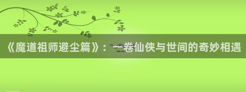 喵趣漫画免费阅读下载：《魔道祖师避尘篇》：一卷仙侠与世间的奇妙相遇